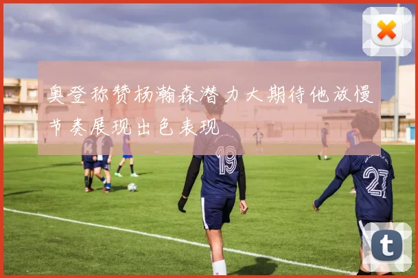奥登称赞杨瀚森潜力大期待他放慢节奏展现出色表现