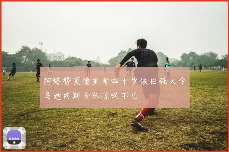 阿塔赞莫德里奇四十岁依旧强大令乌迪内斯全队惊叹不已