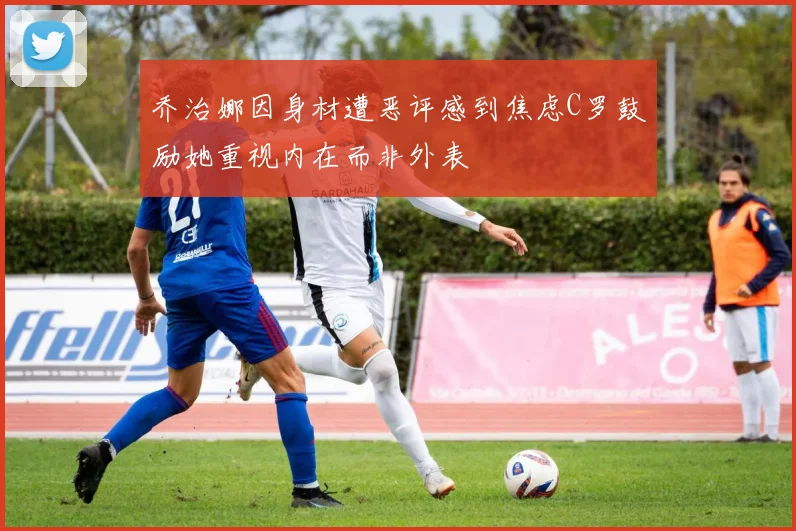 乔治娜因身材遭恶评感到焦虑C罗鼓励她重视内在而非外表