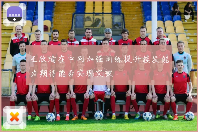 王欣瑜在中网加强训练提升接发能力期待能否实现突破