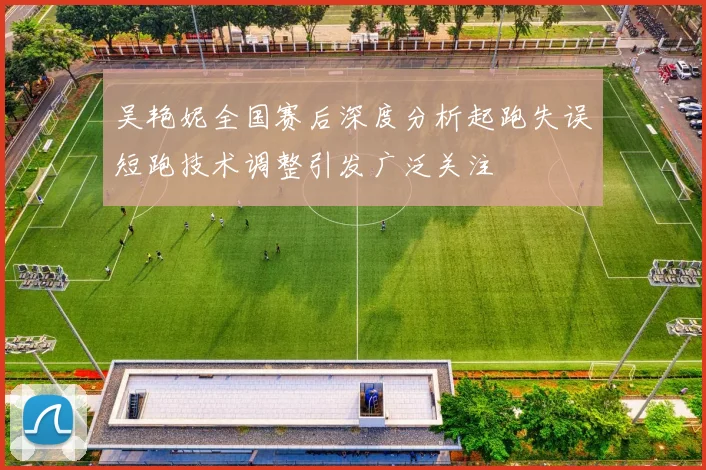 吴艳妮全国赛后深度分析起跑失误短跑技术调整引发广泛关注