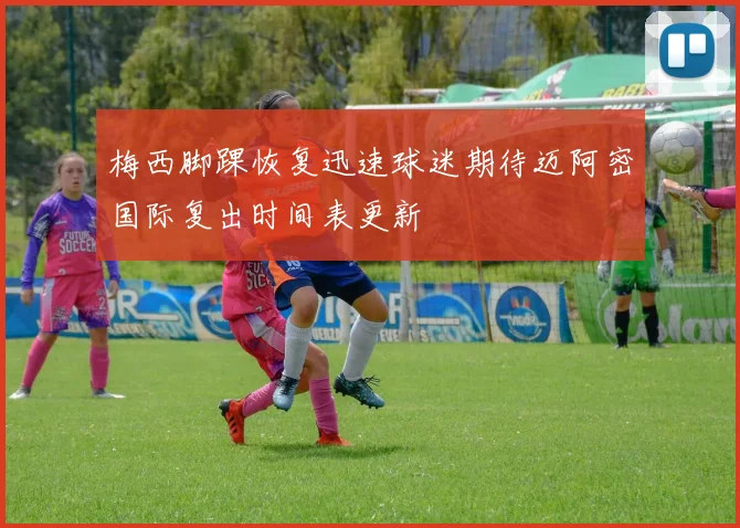 梅西脚踝恢复迅速球迷期待迈阿密国际复出时间表更新