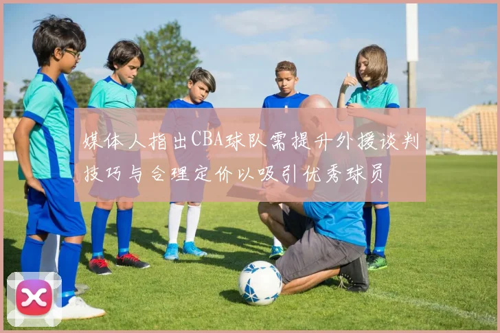 媒体人指出CBA球队需提升外援谈判技巧与合理定价以吸引优秀球员