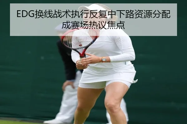 EDG换线战术执行反复中下路资源分配成赛场热议焦点