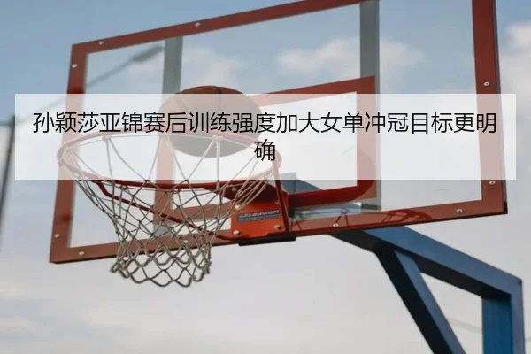 孙颖莎亚锦赛后训练强度加大女单冲冠目标更明确